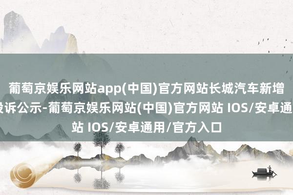 葡萄京娱乐网站app(中国)官方网站长城汽车新增1件奢侈者投诉公示-葡萄京娱乐网站(中国)官方网站 IOS/安卓通用/官方入口