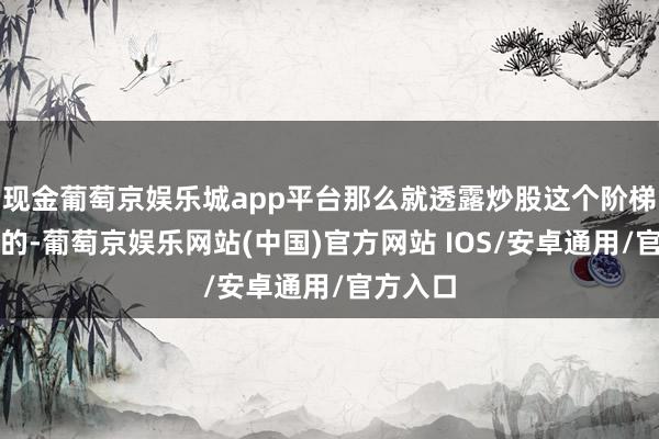 现金葡萄京娱乐城app平台那么就透露炒股这个阶梯是虚假的-葡萄京娱乐网站(中国)官方网站 IOS/安卓通用/官方入口