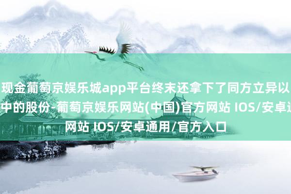 现金葡萄京娱乐城app平台终末还拿下了同方立异以及嘉融投资手中的股份-葡萄京娱乐网站(中国)官方网站 IOS/安卓通用/官方入口