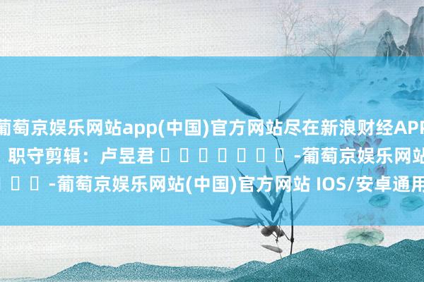葡萄京娱乐网站app(中国)官方网站尽在新浪财经APP            						职守剪辑：卢昱君 							-葡萄京娱乐网站(中国)官方网站 IOS/安卓通用/官方入口