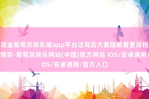 现金葡萄京娱乐城app平台这背后大要隐敝着更深档次的政事博弈-葡萄京娱乐网站(中国)官方网站 IOS/安卓通用/官方入口