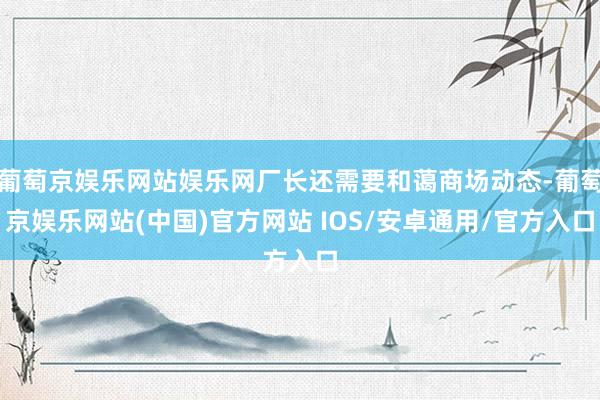 葡萄京娱乐网站娱乐网厂长还需要和蔼商场动态-葡萄京娱乐网站(中国)官方网站 IOS/安卓通用/官方入口