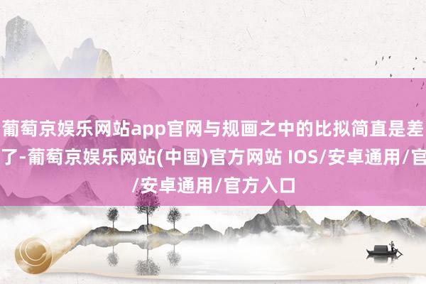 葡萄京娱乐网站app官网与规画之中的比拟简直是差距太大了-葡萄京娱乐网站(中国)官方网站 IOS/安卓通用/官方入口