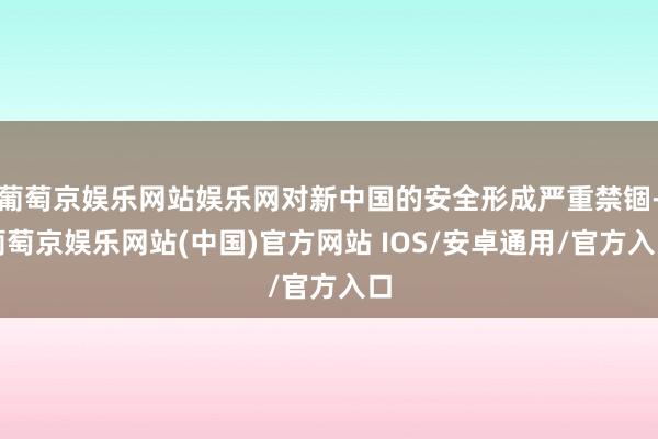 葡萄京娱乐网站娱乐网对新中国的安全形成严重禁锢-葡萄京娱乐网站(中国)官方网站 IOS/安卓通用/官方入口