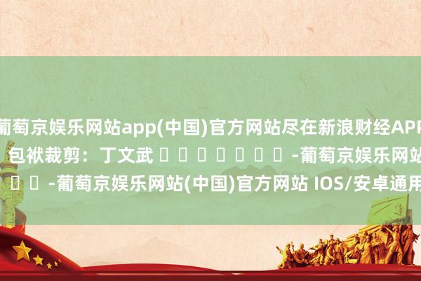 葡萄京娱乐网站app(中国)官方网站尽在新浪财经APP            						包袱裁剪：丁文武 							-葡萄京娱乐网站(中国)官方网站 IOS/安卓通用/官方入口