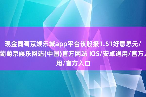 现金葡萄京娱乐城app平台该股报1.51好意思元/股-葡萄京娱乐网站(中国)官方网站 IOS/安卓通用/官方入口