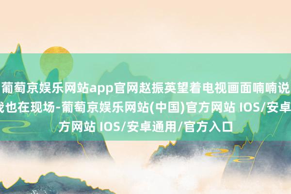 葡萄京娱乐网站app官网赵振英望着电视画面喃喃说说念：“昔时我也在现场-葡萄京娱乐网站(中国)官方网站 IOS/安卓通用/官方入口