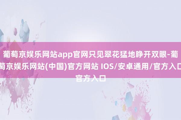 葡萄京娱乐网站app官网只见翠花猛地睁开双眼-葡萄京娱乐网站(中国)官方网站 IOS/安卓通用/官方入口