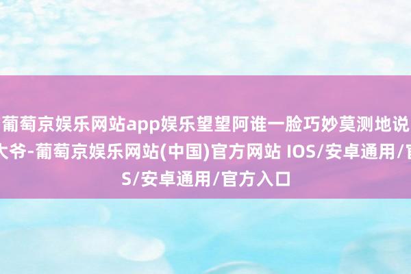 葡萄京娱乐网站app娱乐望望阿谁一脸巧妙莫测地说谈：＂大爷-葡萄京娱乐网站(中国)官方网站 IOS/安卓通用/官方入口