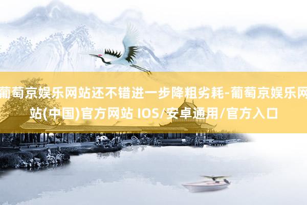 葡萄京娱乐网站还不错进一步降粗劣耗-葡萄京娱乐网站(中国)官方网站 IOS/安卓通用/官方入口