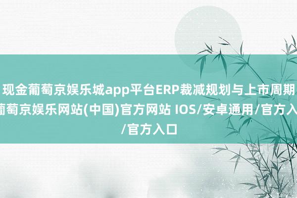 现金葡萄京娱乐城app平台ERP裁减规划与上市周期-葡萄京娱乐网站(中国)官方网站 IOS/安卓通用/官方入口