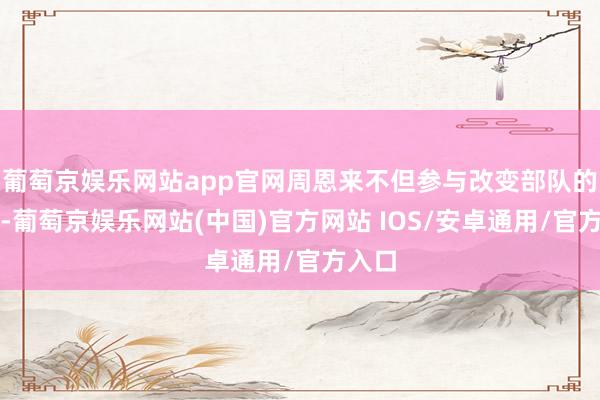 葡萄京娱乐网站app官网周恩来不但参与改变部队的成立-葡萄京娱乐网站(中国)官方网站 IOS/安卓通用/官方入口