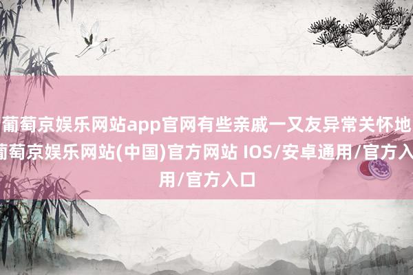 葡萄京娱乐网站app官网有些亲戚一又友异常关怀地-葡萄京娱乐网站(中国)官方网站 IOS/安卓通用/官方入口