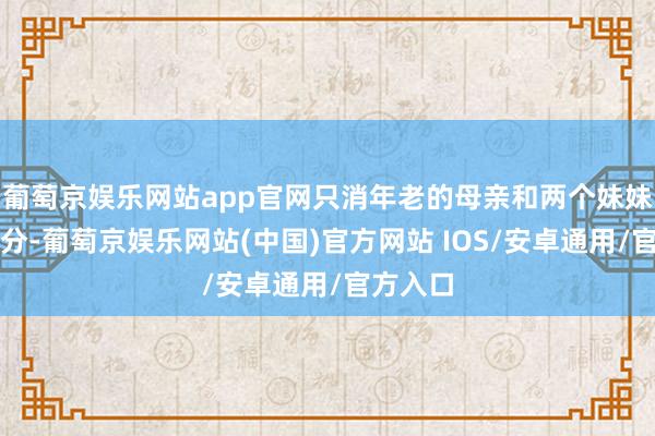 葡萄京娱乐网站app官网只消年老的母亲和两个妹妹玉石不分-葡萄京娱乐网站(中国)官方网站 IOS/安卓通用/官方入口
