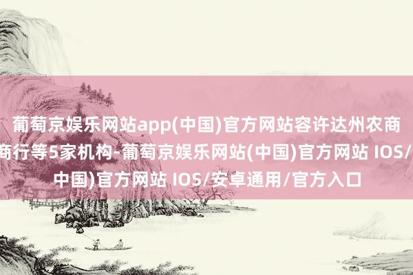 葡萄京娱乐网站app(中国)官方网站容许达州农商行给与统一宣汉农商行等5家机构-葡萄京娱乐网站(中国)官方网站 IOS/安卓通用/官方入口