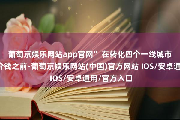 葡萄京娱乐网站app官网” 　　在转化四个一线城市部分区域的价钱之前-葡萄京娱乐网站(中国)官方网站 IOS/安卓通用/官方入口