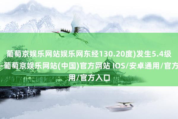 葡萄京娱乐网站娱乐网东经130.20度)发生5.4级地震-葡萄京娱乐网站(中国)官方网站 IOS/安卓通用/官方入口