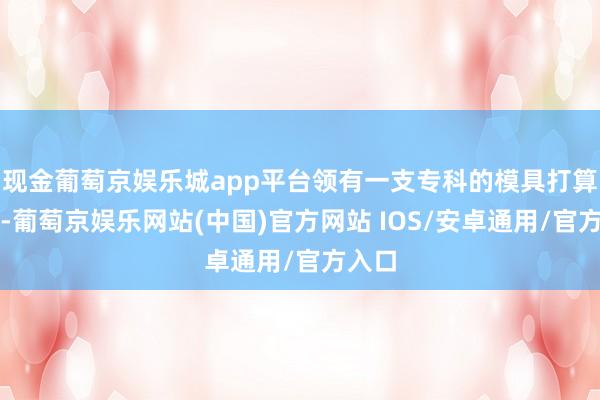 现金葡萄京娱乐城app平台领有一支专科的模具打算团队-葡萄京娱乐网站(中国)官方网站 IOS/安卓通用/官方入口