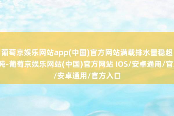 葡萄京娱乐网站app(中国)官方网站满载排水量稳超5000吨-葡萄京娱乐网站(中国)官方网站 IOS/安卓通用/官方入口