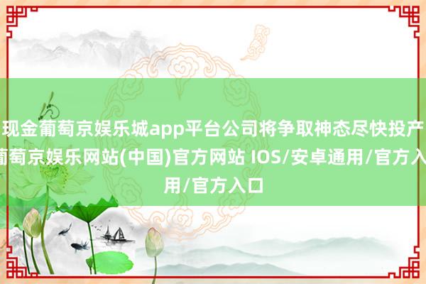 现金葡萄京娱乐城app平台公司将争取神态尽快投产-葡萄京娱乐网站(中国)官方网站 IOS/安卓通用/官方入口