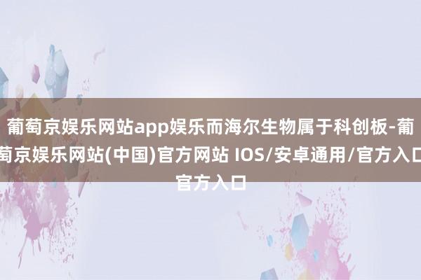 葡萄京娱乐网站app娱乐而海尔生物属于科创板-葡萄京娱乐网站(中国)官方网站 IOS/安卓通用/官方入口