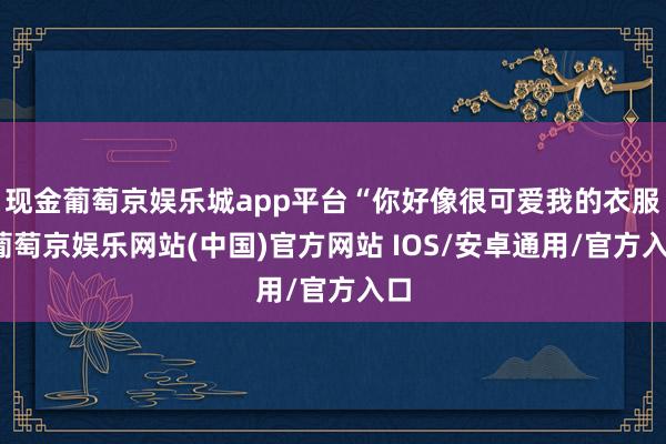 现金葡萄京娱乐城app平台“你好像很可爱我的衣服-葡萄京娱乐网站(中国)官方网站 IOS/安卓通用/官方入口