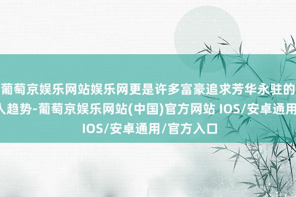 葡萄京娱乐网站娱乐网更是许多富豪追求芳华永驻的一种大王人趋势-葡萄京娱乐网站(中国)官方网站 IOS/安卓通用/官方入口