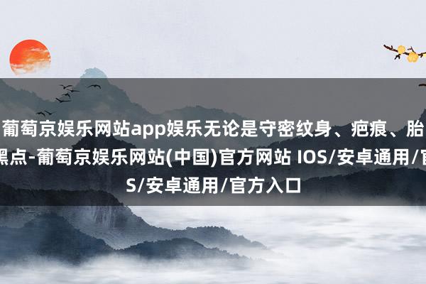 葡萄京娱乐网站app娱乐无论是守密纹身、疤痕、胎记一经黑点-葡萄京娱乐网站(中国)官方网站 IOS/安卓通用/官方入口