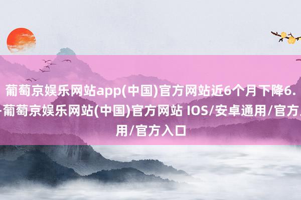 葡萄京娱乐网站app(中国)官方网站近6个月下降6.0%-葡萄京娱乐网站(中国)官方网站 IOS/安卓通用/官方入口