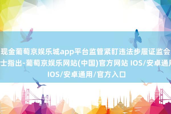现金葡萄京娱乐城app平台监管紧盯违法步履证监会相关东谈主士指出-葡萄京娱乐网站(中国)官方网站 IOS/安卓通用/官方入口