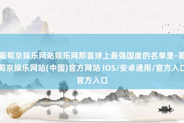 葡萄京娱乐网站娱乐网那寰球上最强国度的名单里-葡萄京娱乐网站(中国)官方网站 IOS/安卓通用/官方入口