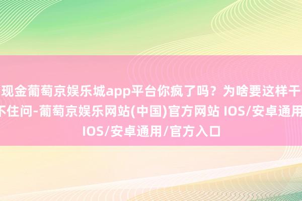 现金葡萄京娱乐城app平台你疯了吗？为啥要这样干？＂我忍不住问-葡萄京娱乐网站(中国)官方网站 IOS/安卓通用/官方入口