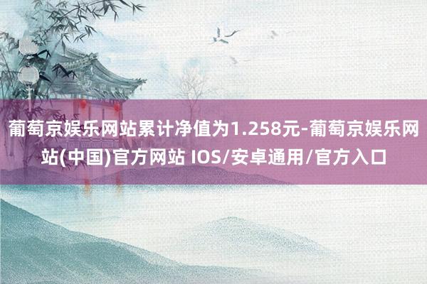 葡萄京娱乐网站累计净值为1.258元-葡萄京娱乐网站(中国)官方网站 IOS/安卓通用/官方入口