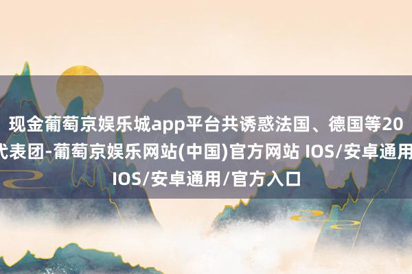 现金葡萄京娱乐城app平台共诱惑法国、德国等20个国度的代表团-葡萄京娱乐网站(中国)官方网站 IOS/安卓通用/官方入口