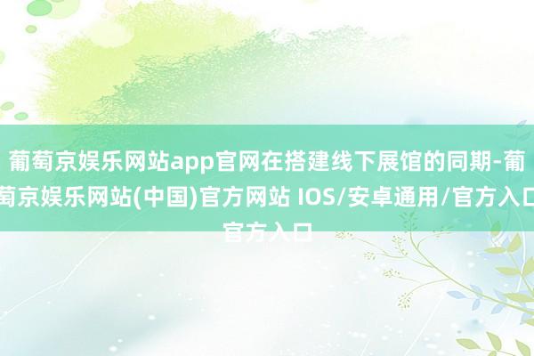 葡萄京娱乐网站app官网在搭建线下展馆的同期-葡萄京娱乐网站(中国)官方网站 IOS/安卓通用/官方入口