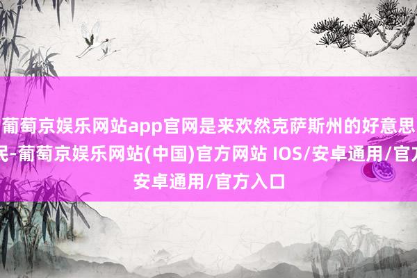 葡萄京娱乐网站app官网是来欢然克萨斯州的好意思国公民-葡萄京娱乐网站(中国)官方网站 IOS/安卓通用/官方入口