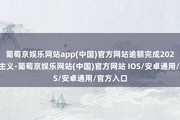 葡萄京娱乐网站app(中国)官方网站逾额完成2024年销量主义-葡萄京娱乐网站(中国)官方网站 IOS/安卓通用/官方入口