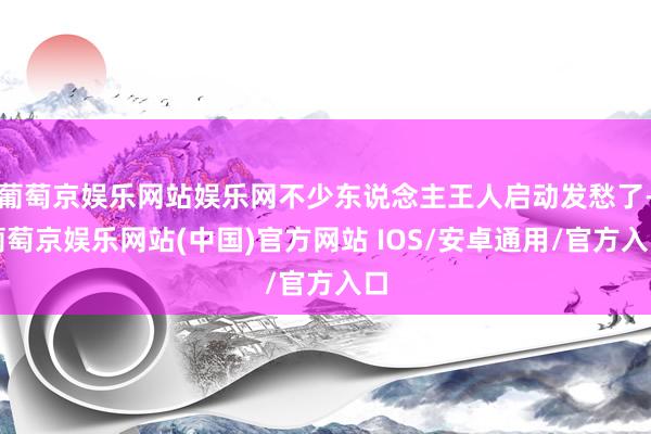 葡萄京娱乐网站娱乐网不少东说念主王人启动发愁了-葡萄京娱乐网站(中国)官方网站 IOS/安卓通用/官方入口