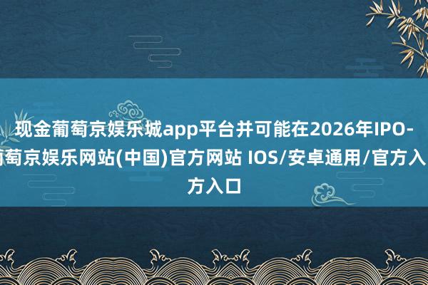 现金葡萄京娱乐城app平台并可能在2026年IPO-葡萄京娱乐网站(中国)官方网站 IOS/安卓通用/官方入口