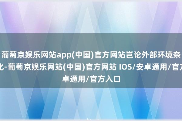 葡萄京娱乐网站app(中国)官方网站岂论外部环境奈何变化-葡萄京娱乐网站(中国)官方网站 IOS/安卓通用/官方入口