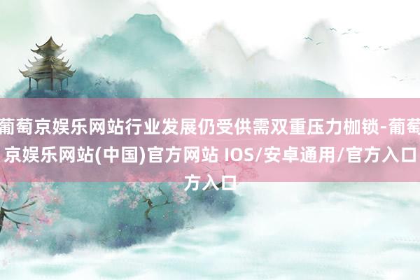 葡萄京娱乐网站行业发展仍受供需双重压力枷锁-葡萄京娱乐网站(中国)官方网站 IOS/安卓通用/官方入口