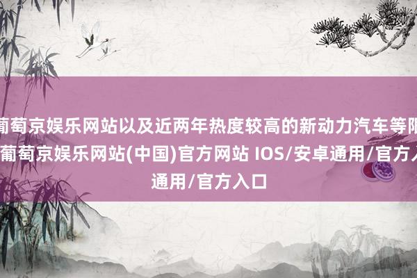 葡萄京娱乐网站以及近两年热度较高的新动力汽车等限度-葡萄京娱乐网站(中国)官方网站 IOS/安卓通用/官方入口