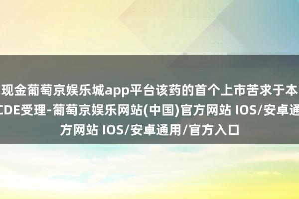现金葡萄京娱乐城app平台该药的首个上市苦求于本年1月1日获CDE受理-葡萄京娱乐网站(中国)官方网站 IOS/安卓通用/官方入口