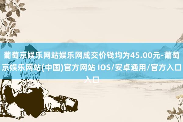 葡萄京娱乐网站娱乐网成交价钱均为45.00元-葡萄京娱乐网站(中国)官方网站 IOS/安卓通用/官方入口