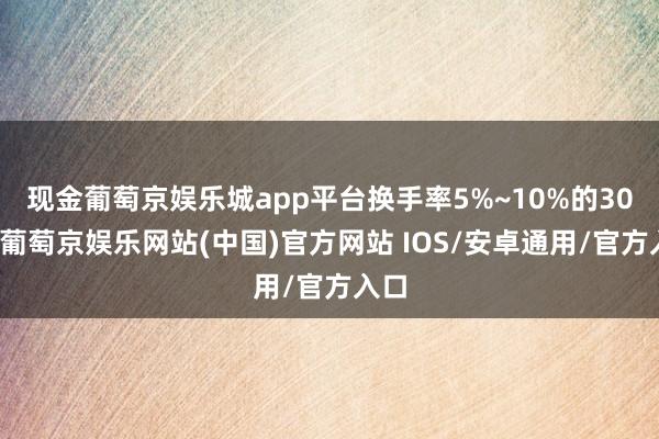 现金葡萄京娱乐城app平台换手率5%~10%的30只-葡萄京娱乐网站(中国)官方网站 IOS/安卓通用/官方入口
