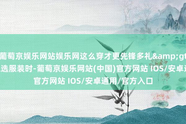 葡萄京娱乐网站娱乐网这么穿才更先锋多礼&gt;&gt;挑选服装时-葡萄京娱乐网站(中国)官方网站 IOS/安卓通用/官方入口