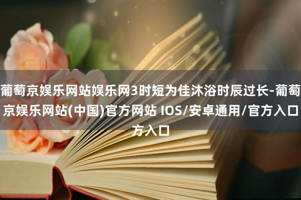 葡萄京娱乐网站娱乐网3时短为佳沐浴时辰过长-葡萄京娱乐网站(中国)官方网站 IOS/安卓通用/官方入口