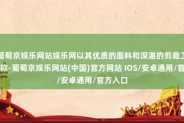 葡萄京娱乐网站娱乐网以其优质的面料和深湛的剪裁工艺而著称-葡萄京娱乐网站(中国)官方网站 IOS/安卓通用/官方入口