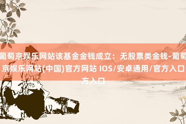 葡萄京娱乐网站该基金金钱成立：无股票类金钱-葡萄京娱乐网站(中国)官方网站 IOS/安卓通用/官方入口