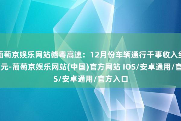 葡萄京娱乐网站赣粤高速：12月份车辆通行干事收入约3.29亿元-葡萄京娱乐网站(中国)官方网站 IOS/安卓通用/官方入口